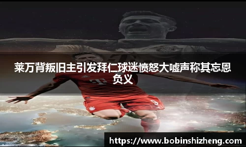 莱万背叛旧主引发拜仁球迷愤怒大嘘声称其忘恩负义